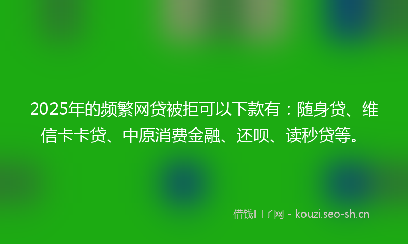 2025年的频繁网贷被拒可以下款有：随身贷、维信卡卡贷、中原消费金融、还呗、读秒贷等。