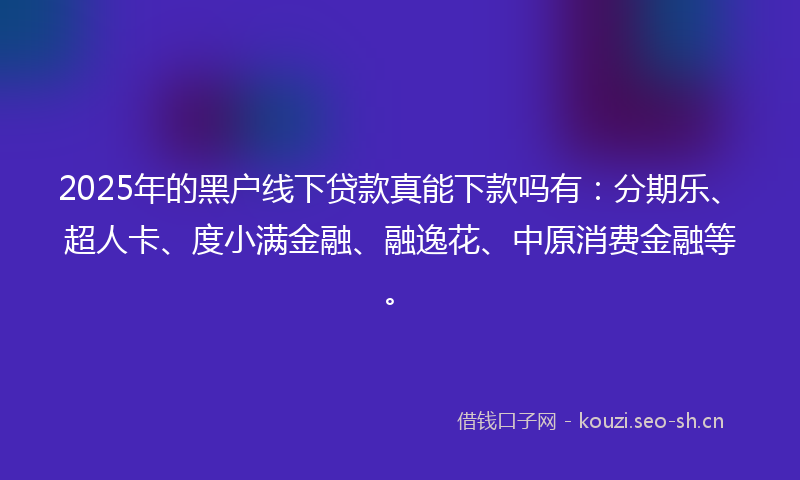 2025年的黑户线下贷款真能下款吗有：分期乐、超人卡、度小满金融、融逸花、中原消费金融等。