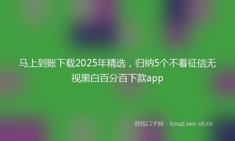 马上到账下载2025年精选，归纳5个不看征信无视黑白百分百下款app