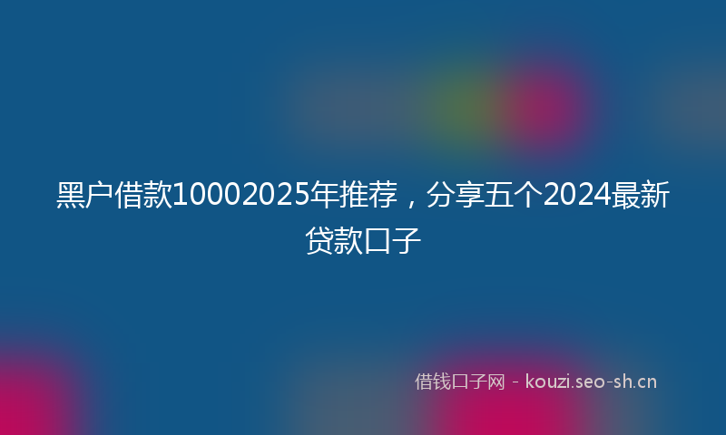 黑户借款10002025年推荐，分享五个2024最新贷款口子