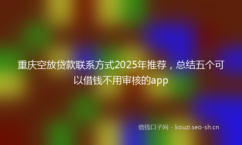 重庆空放贷款联系方式2025年推荐，总结五个可以借钱不用审核的app