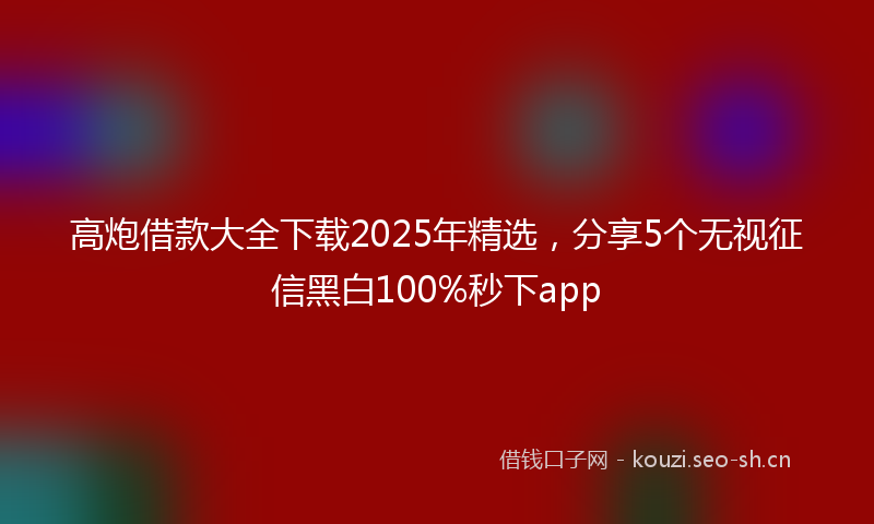 高炮借款大全下载2025年精选，分享5个无视征信黑白100%秒下app