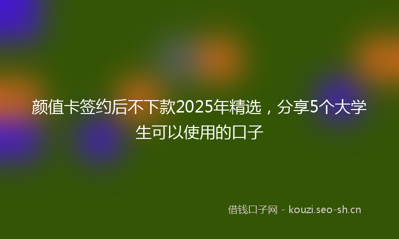 颜值卡签约后不下款2025年精选，分享5个大学生可以使用的口子