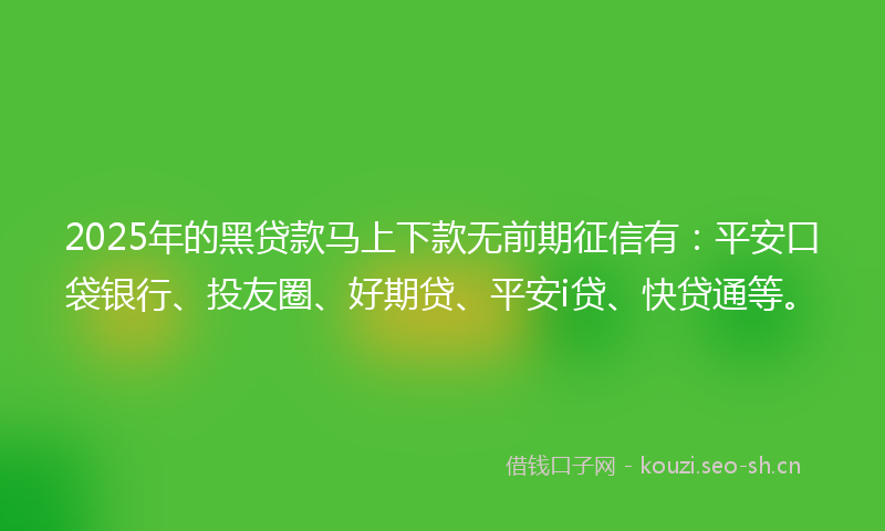 2025年的黑贷款马上下款无前期征信有：平安口袋银行、投友圈、好期贷、平安i贷、快贷通等。