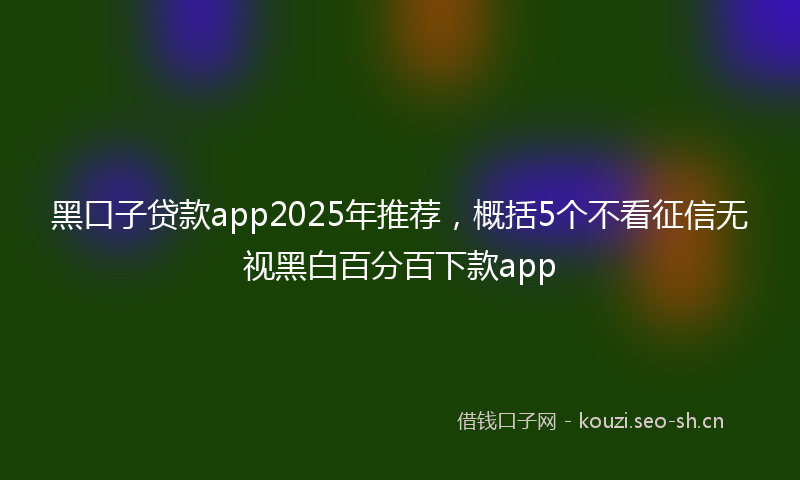 黑口子贷款app2025年推荐，概括5个不看征信无视黑白百分百下款app