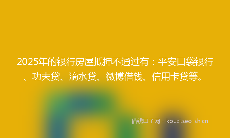 2025年的银行房屋抵押不通过有：平安口袋银行、功夫贷、滴水贷、微博借钱、信用卡贷等。