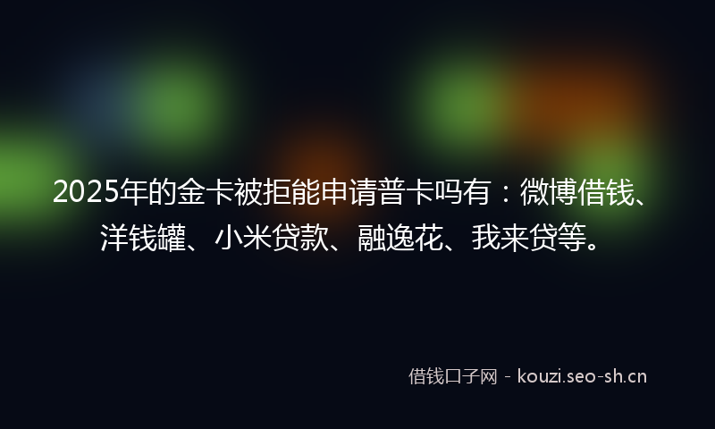 2025年的金卡被拒能申请普卡吗有：微博借钱、洋钱罐、小米贷款、融逸花、我来贷等。