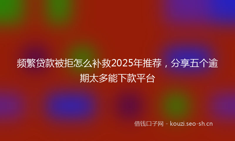 频繁贷款被拒怎么补救2025年推荐，分享五个逾期太多能下款平台