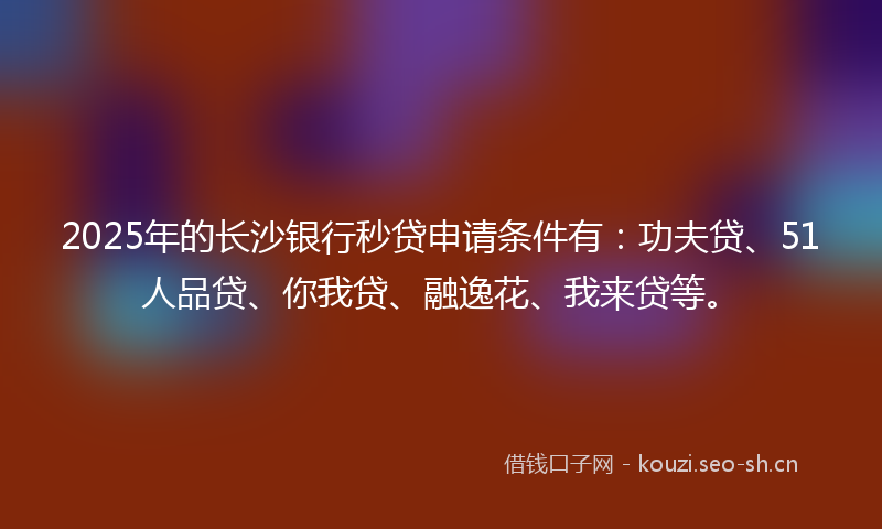 2025年的长沙银行秒贷申请条件有：功夫贷、51人品贷、你我贷、融逸花、我来贷等。