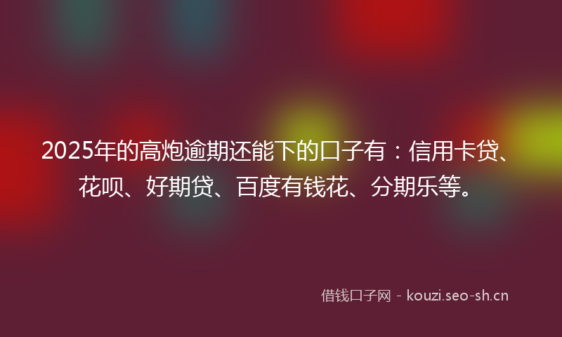 2025年的高炮逾期还能下的口子有：信用卡贷、花呗、好期贷、百度有钱花、分期乐等。