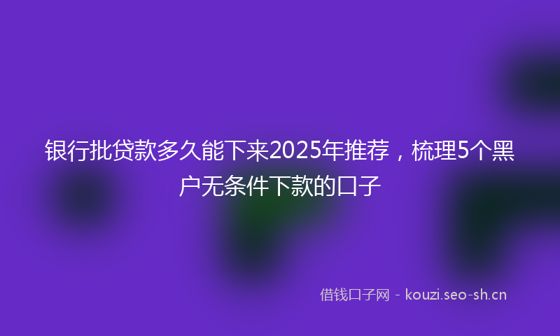 银行批贷款多久能下来2025年推荐，梳理5个黑户无条件下款的口子