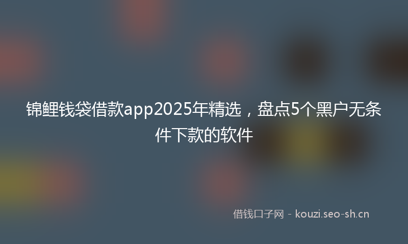 锦鲤钱袋借款app2025年精选，盘点5个黑户无条件下款的软件