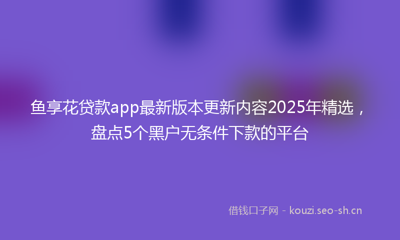 鱼享花贷款app最新版本更新内容2025年精选，盘点5个黑户无条件下款的平台