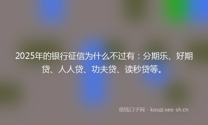 2025年的银行征信为什么不过有：分期乐、好期贷、人人贷、功夫贷、读秒贷等。