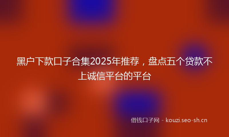 黑户下款口子合集2025年推荐，盘点五个贷款不上诚信平台的平台