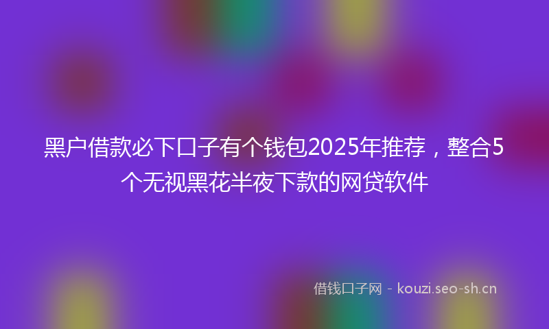 黑户借款必下口子有个钱包2025年推荐，整合5个无视黑花半夜下款的网贷软件