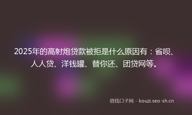 2025年的高射炮贷款被拒是什么原因有：省呗、人人贷、洋钱罐、替你还、团贷网等。