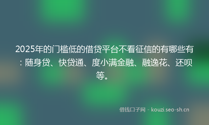 2025年的门槛低的借贷平台不看征信的有哪些有：随身贷、快贷通、度小满金融、融逸花、还呗等。