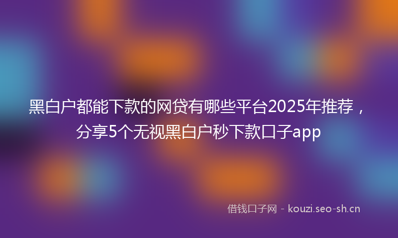黑白户都能下款的网贷有哪些平台2025年推荐，分享5个无视黑白户秒下款口子app