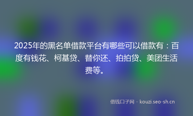 2025年的黑名单借款平台有哪些可以借款有：百度有钱花、柯基贷、替你还、拍拍贷、美团生活费等。
