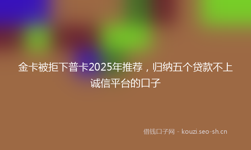 金卡被拒下普卡2025年推荐,归纳五个贷款不上诚信平台的口子