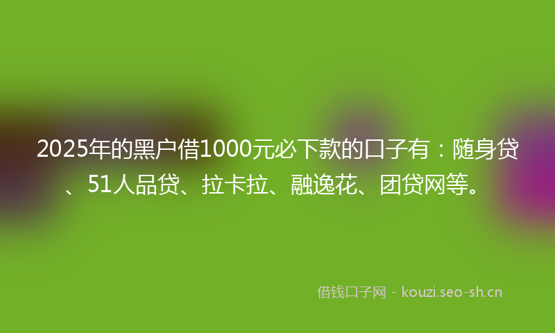2025年的黑户借1000元必下款的口子有：随身贷、51人品贷、拉卡拉、融逸花、团贷网等。