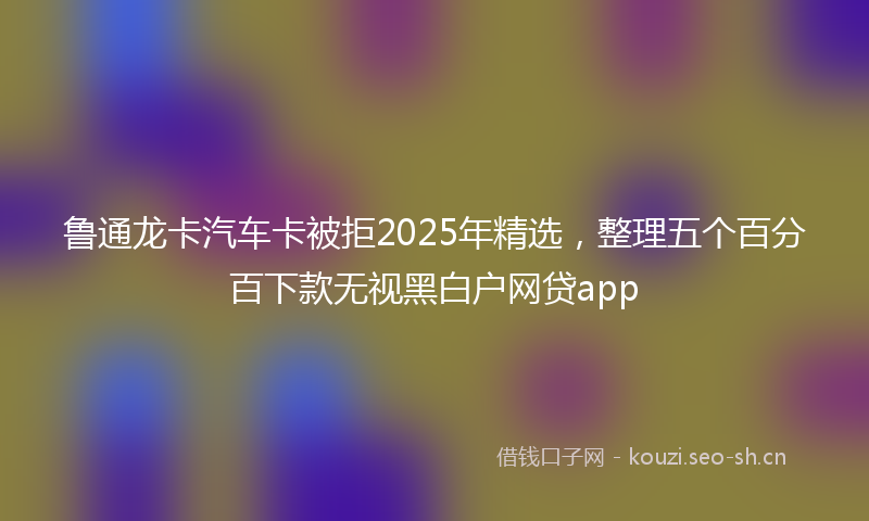 鲁通龙卡汽车卡被拒2025年精选，整理五个百分百下款无视黑白户网贷app