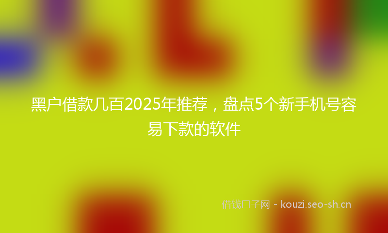 黑户借款几百2025年推荐，盘点5个新手机号容易下款的软件
