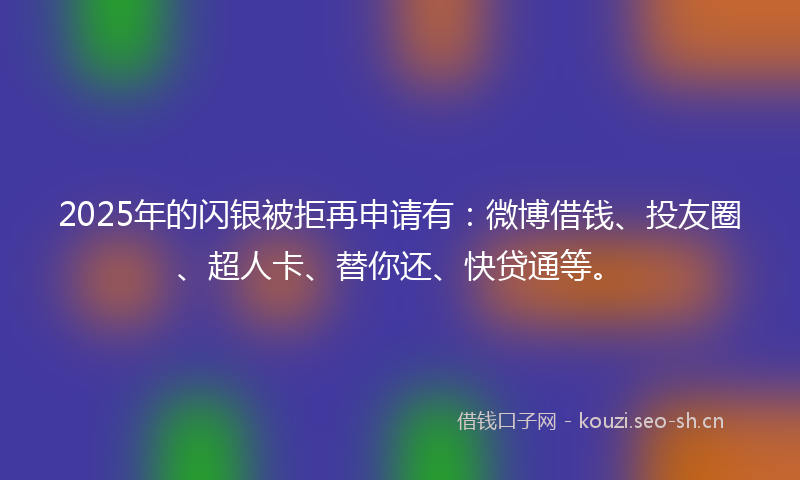 2025年的闪银被拒再申请有：微博借钱、投友圈、超人卡、替你还、快贷通等。