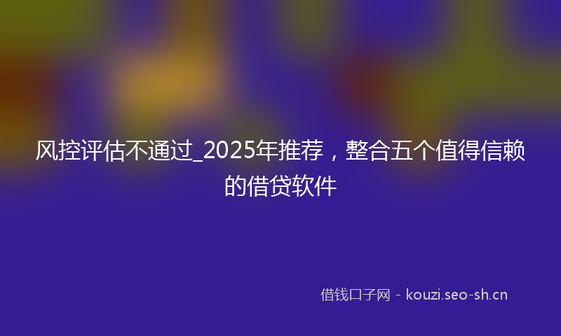 风控评估不通过_2025年推荐，整合五个值得信赖的借贷软件