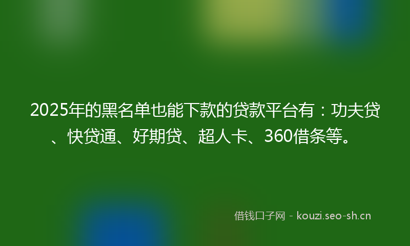 2025年的黑名单也能下款的贷款平台有：功夫贷、快贷通、好期贷、超人卡、360借条等。