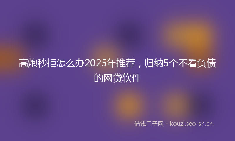 高炮秒拒怎么办2025年推荐，归纳5个不看负债的网贷软件