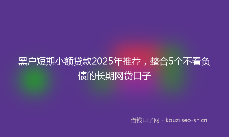 黑户短期小额贷款2025年推荐，整合5个不看负债的长期网贷口子