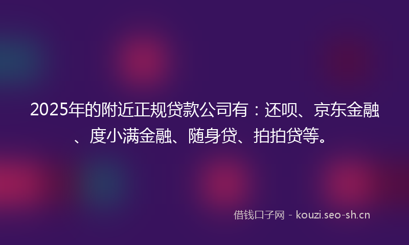 2025年的附近正规贷款公司有：还呗、京东金融、度小满金融、随身贷、拍拍贷等。