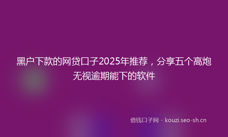 黑户下款的网贷口子2025年推荐，分享五个高炮无视逾期能下的软件