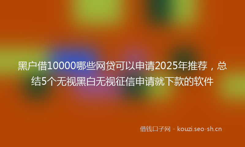 黑户借10000哪些网贷可以申请2025年推荐，总结5个无视黑白无视征信申请就下款的软件