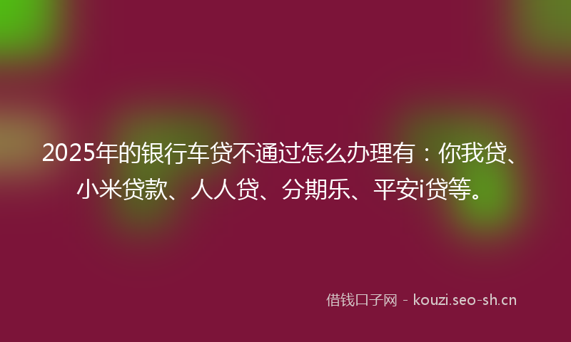 2025年的银行车贷不通过怎么办理有：你我贷、小米贷款、人人贷、分期乐、平安i贷等。