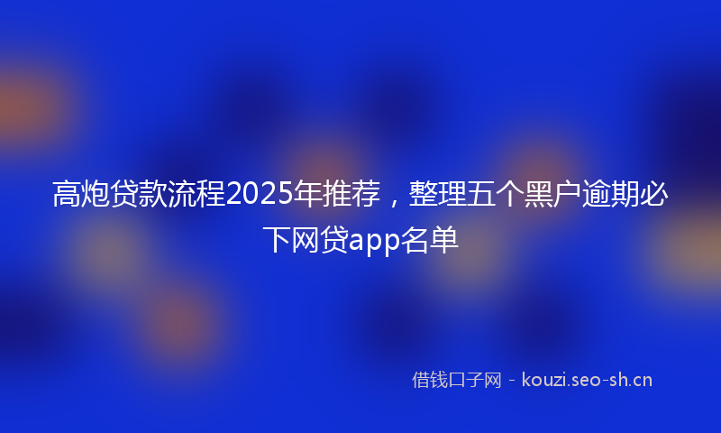 高炮贷款流程2025年推荐，整理五个黑户逾期必下网贷app名单