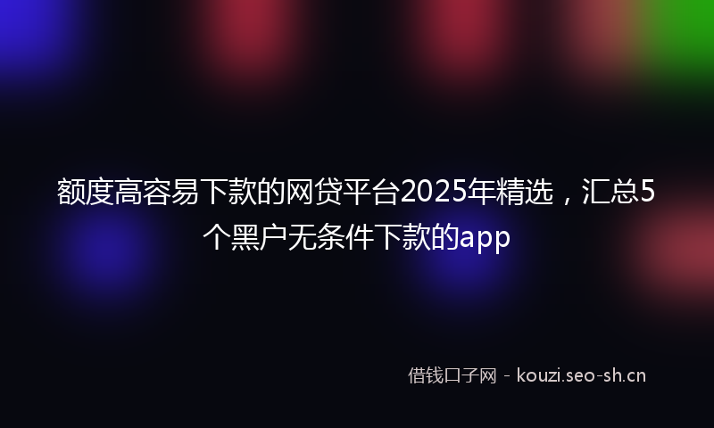 额度高容易下款的网贷平台2025年精选，汇总5个黑户无条件下款的app