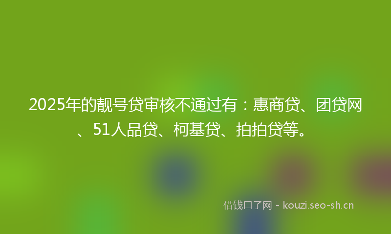 2025年的靓号贷审核不通过有：惠商贷、团贷网、51人品贷、柯基贷、拍拍贷等。