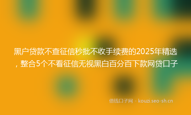 黑户贷款不查征信秒批不收手续费的2025年精选，整合5个不看征信无视黑白百分百下款网贷口子