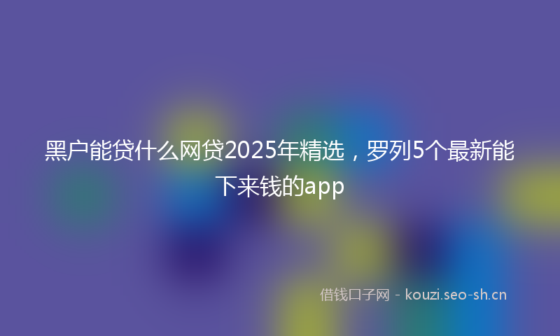 黑户能贷什么网贷2025年精选，罗列5个最新能下来钱的app