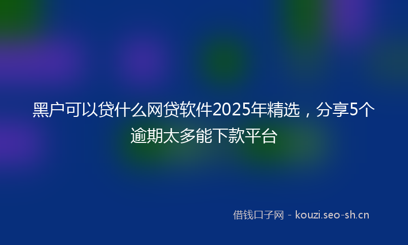 黑户可以贷什么网贷软件2025年精选，分享5个逾期太多能下款平台