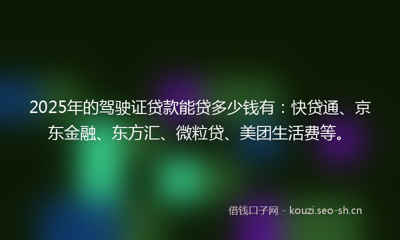 2025年的驾驶证贷款能贷多少钱有：快贷通、京东金融、东方汇、微粒贷、美团生活费等。