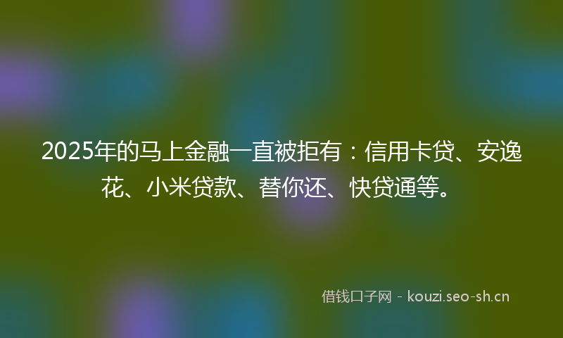 2025年的马上金融一直被拒有：信用卡贷、安逸花、小米贷款、替你还、快贷通等。