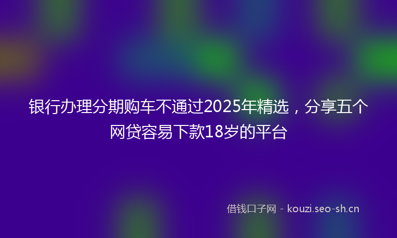 银行办理分期购车不通过2025年精选，分享五个网贷容易下款18岁的平台