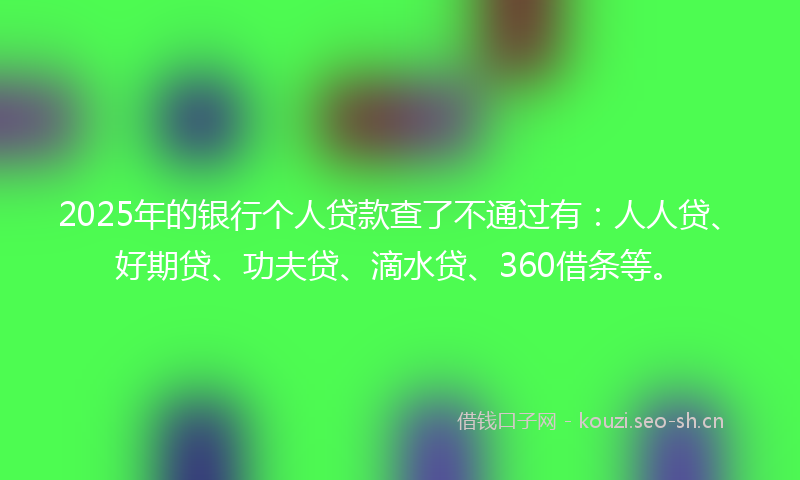 2025年的银行个人贷款查了不通过有：人人贷、好期贷、功夫贷、滴水贷、360借条等。