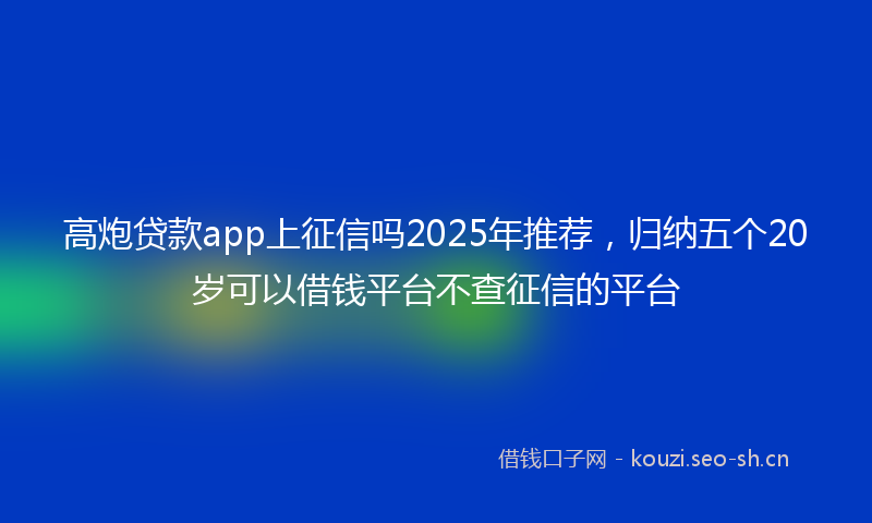 高炮贷款app上征信吗2025年推荐，归纳五个20岁可以借钱平台不查征信的平台
