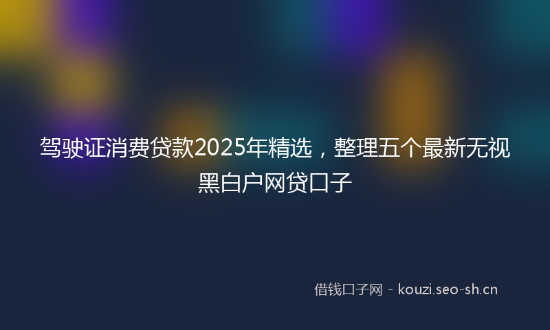 驾驶证消费贷款2025年精选，整理五个最新无视黑白户网贷口子