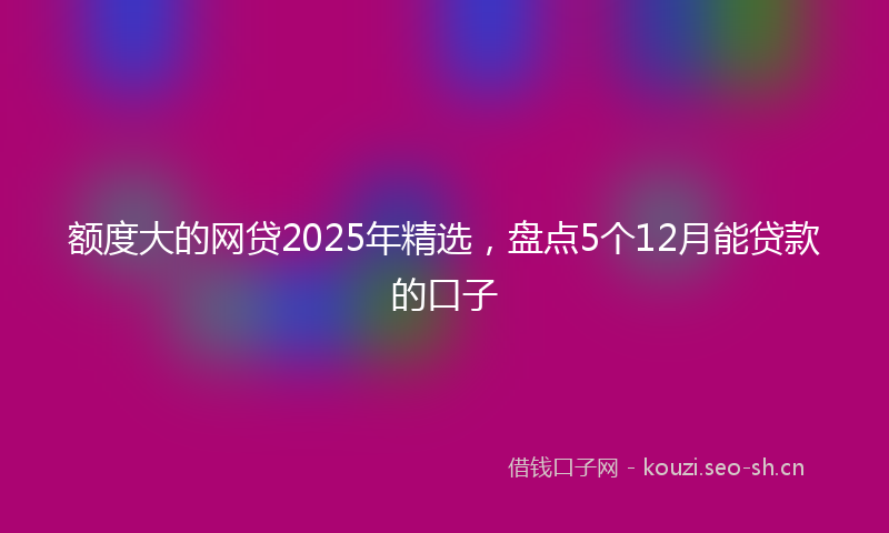 额度大的网贷2025年精选，盘点5个12月能贷款的口子